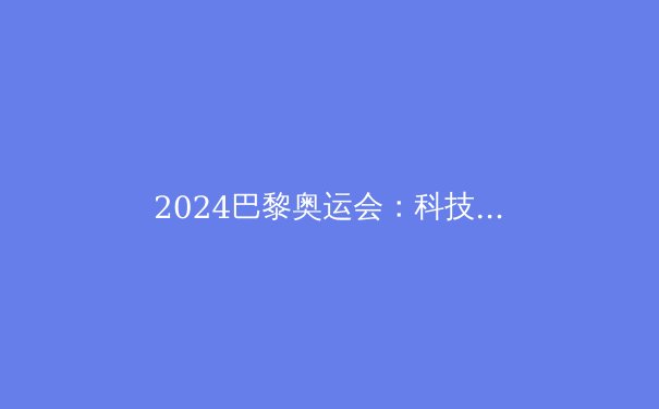 2024巴黎奥运会：科技与可持续性的体育革命 - 2